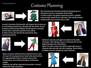 Costume Planning
Our intentions for Hannah include her dressing up as a
Christmas tree for a remainder of the trailer.
In other scenes, she will be required to wear a suitable
costume that would fit her character. This would include a
simple outfit such as jeans and a t-shirt.
Leanne’s character, like Hannah, will require her to dress up
as a Christmas present for a duration for the trailer. As our
audience will be young children and the genre is comedy,
we felt these costumes would be most suited.
In other scenes she will also be required to wear
smart/casual attire.
By Leanne Brown
Nimisha’s costume will again be similar to the other
characters. She will dress up as a Christmas elf for the
beginning clips and a few others.
Again, for other scenes she will be required to wear a
costume that suits the role she is playing. There will be
multiple costume changes for each character.
Rosie’s costume will be the less important one as she
isn't part of our group but we have to be seen to dress
her appropriately if she is involved, due to this
circumstance, she will be dressing us a Christmas
cracker.
Similarly, she will be required to have other ‘normal’
clothes for other characters.
 