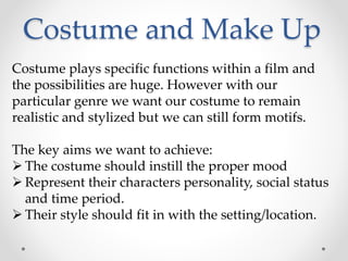 Costume and Make Up 
Costume plays specific functions within a film and 
the possibilities are huge. However with our 
particular genre we want our costume to remain 
realistic and stylized but we can still form motifs. 
The key aims we want to achieve: 
 The costume should instill the proper mood 
 Represent their characters personality, social status 
and time period. 
 Their style should fit in with the setting/location. 
 