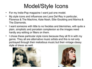 Model/Style Icons
• For my Indie-Pop magazine I want just one model.
• My style icons and influences are Lana Del Rey in particular,
Florence & The Machine, Kate Nash, Ellie Goulding and Marina &
The Diamonds.
• I want someone with little to no freckles and blemishes, with quite a
plain, simplistic and porcelain complexion so the images need
hardly any editing or filters on them.
• I chose these particular style icons because they all fit in with my
genre. They all are alternative music artists and this is not only
portrayed through their melodious music but their vintage classy
style of dress as well.
 
