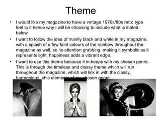 Theme
• I would like my magazine to have a vintage 1970s/80s retro type
feel to it hence why I will be choosing to include what is stated
below.
• I want to follow the idea of mainly black and white in my magazine,
with a splash of a few faint colours of the rainbow throughout the
magazine as well, so its attention grabbing, making it symbolic as it
represents light, happiness adds a vibrant edge.
• I want to use this theme because it in-keeps with my chosen genre.
This is through the timeless and classy theme which will run
throughout the magazine, which will link in with the classy,
harmonious, chic elements of my chosen genre.
 