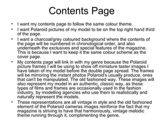 Contents Page
• I want my contents page to follow the same colour theme.
• I want Polaroid pictures of my model to be on the top right hand third
of the page.
• I want a charcoal/grey coloured background where the contents of
the page will be numbered in chronological order, and also
underneath the exclusives and special features of the magazine.
This is because I want to keep it the same colour scheme as the
cover page.
• My contents page will link in with my genre because the Polaroid
picture frames I will be using to show off miniature taster images I
have taken of my model before the double page spread. The frames
will be mirroring the instant photos Polaroid's usually produce, ones
that can't be manipulated. The old fashioned way. These images will
also represent my model in an authentic, classic way, as these
types of films and frames are occasionally used In the fashion
industry, by modelling agencies who use them to realistically and
naturally represent the models.
• These representations are all vintage in style and the old fashioned
element of the Polaroid cameras images reinforce the fact that my
magazine is striving to have that harmoniously, vintage melodic
theme running through it, complimenting the genre.
 