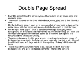 Double Page Spread
• I want to again follow the same style as I have done on my cover page and
contents page.
• The colour scheme on the DPS will be black, white, grey and a few colourful
dots.
• On the left hand page, I want my a close up shot of my model to take up the
entire page, with her name and a quote that she has said in her interview.
• On the right hand page, I want a completely vintage black/grey/white
background for the article and interview to be presented on top of. I want the
interview to be presented in black boxes so they stand out against the
flowers and the white/grey writing.
• The elements on my double page spread compliment my chosen genre of
Indie-pop because again the flowery theme, specially due to the way I intend
to edit it will have a vintage look to it, like a grainy, ‘flickery’ old film would
have.
• The DPS and this is what I intend to do, it gives me both the ‘Indie’-
(independent) and ‘pop’- (eclectic) elements I intended to achieve.
 