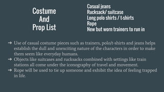 Costume
And
Prop List
Casual jeans
Rucksack/ suitcase
Long polo shirts / t-shirts
Rope
New but worn trainers to run in
➔ Use of casual costume pieces such as trainers, polo/t-shirts and jeans helps
establish the dull and unexciting nature of the characters in order to make
them seem like everyday humans.
➔ Objects like suitcases and rucksacks combined with settings like train
stations all come under the iconography of travel and movement.
➔ Rope will be used to tie up someone and exhibit the idea of feeling trapped
in life.
 