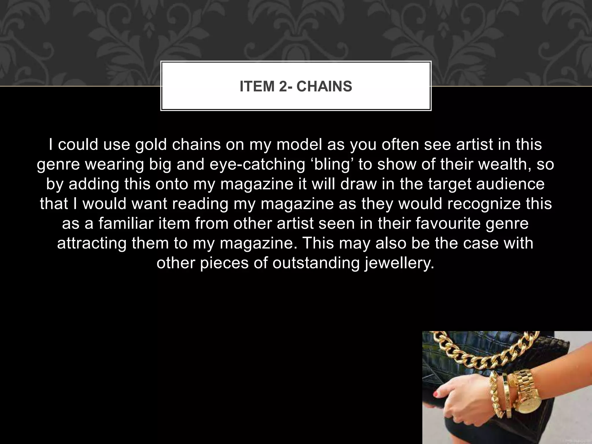 ITEM 2- CHAINS 
I could use gold chains on my model as you often see artist in this 
genre wearing big and eye-catching ‘bling’ to show of their wealth, so 
by adding this onto my magazine it will draw in the target audience 
that I would want reading my magazine as they would recognize this 
as a familiar item from other artist seen in their favourite genre 
attracting them to my magazine. This may also be the case with 
other pieces of outstanding jewellery. 
 