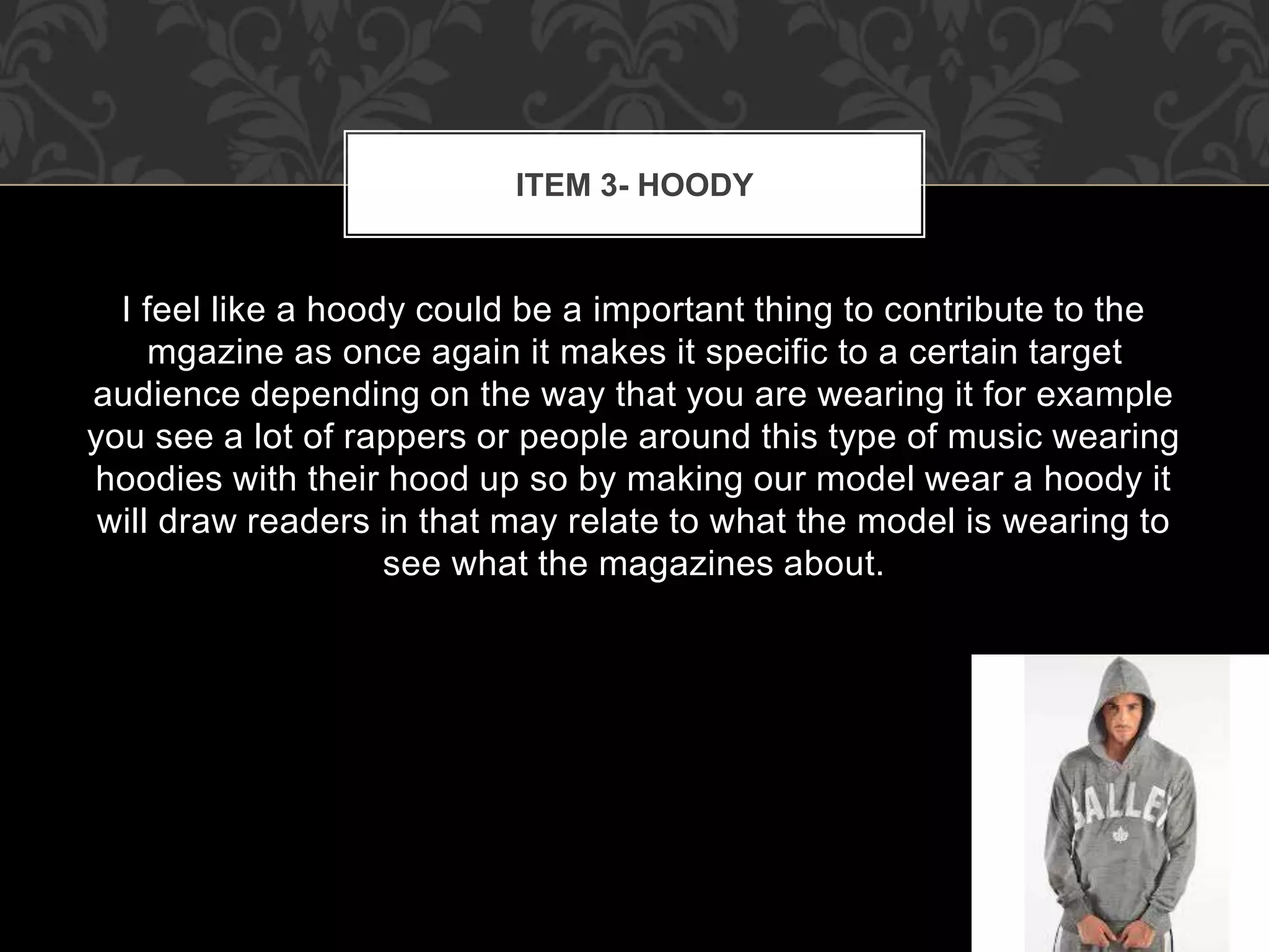 ITEM 3- HOODY 
I feel like a hoody could be a important thing to contribute to the 
mgazine as once again it makes it specific to a certain target 
audience depending on the way that you are wearing it for example 
you see a lot of rappers or people around this type of music wearing 
hoodies with their hood up so by making our model wear a hoody it 
will draw readers in that may relate to what the model is wearing to 
see what the magazines about. 
