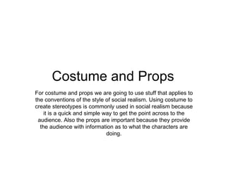 Costume and Props For costume and props we are going to use stuff that applies to the conventions of the style of social realism. Using costume to create stereotypes is commonly used in social realism because it is a quick and simple way to get the point across to the audience. Also the props are important because they provide the audience with information as to what the characters are doing. 