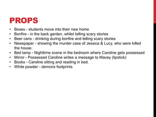 PROPS
•   Boxes - students move into their new home
•   Bonfire - in the back garden, whilst telling scary stories
•   Beer cans - drinking during bonfire and telling scary stories
•   Newspaper - showing the murder case of Jessica & Lucy, who were killed
    the house.
•   Bed lamp - Nighttime scene in the bedroom where Caroline gets possessed
•   Mirror - Possessed Caroline writes a message to Macey (lipstick)
•   Books - Caroline sitting and reading in bed.
•   White powder - demons footprints
 