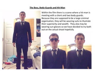 The Boss, Body-Guards and Hit-Man
Within the film there is a scene where a hit-man is
meeting with a client and two body-guards.
Because they are supposed to be a large criminal
organisation, they will be wearing suits to illustrate
their superiority and wealth. They also may be
wearing sun-glasses so we have decided to try both
out on the actual shoot hopefully.

 