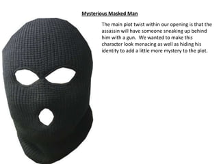Mysterious Masked Man
The main plot twist within our opening is that the
assassin will have someone sneaking up behind
him with a gun. We wanted to make this
character look menacing as well as hiding his
identity to add a little more mystery to the plot.

 