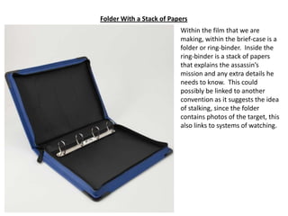 Folder With a Stack of Papers
Within the film that we are
making, within the brief-case is a
folder or ring-binder. Inside the
ring-binder is a stack of papers
that explains the assassin’s
mission and any extra details he
needs to know. This could
possibly be linked to another
convention as it suggests the idea
of stalking, since the folder
contains photos of the target, this
also links to systems of watching.

 
