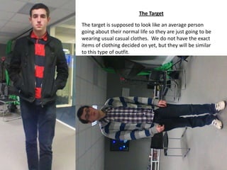 The Target
The target is supposed to look like an average person
going about their normal life so they are just going to be
wearing usual casual clothes. We do not have the exact
items of clothing decided on yet, but they will be similar
to this type of outfit.

 