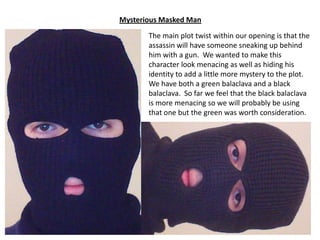 Mysterious Masked Man
The main plot twist within our opening is that the
assassin will have someone sneaking up behind
him with a gun. We wanted to make this
character look menacing as well as hiding his
identity to add a little more mystery to the plot.
We have both a green balaclava and a black
balaclava. So far we feel that the black balaclava
is more menacing so we will probably be using
that one but the green was worth consideration.

 