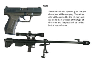 Guns
These are the two types of guns that the
characters will be carrying. The sniper
rifle will be carried by the hit-man as it
is a trade-mark weapon of this type of
character and the pistol will be carried
by the masked-man.

 