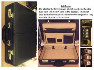 Brief-case
The plot for the film involves a brief-case being handed
over from the men in suits to the assassin. The brief
case holds information in a folder on the target that they
want the hit-man to assassinate.

 