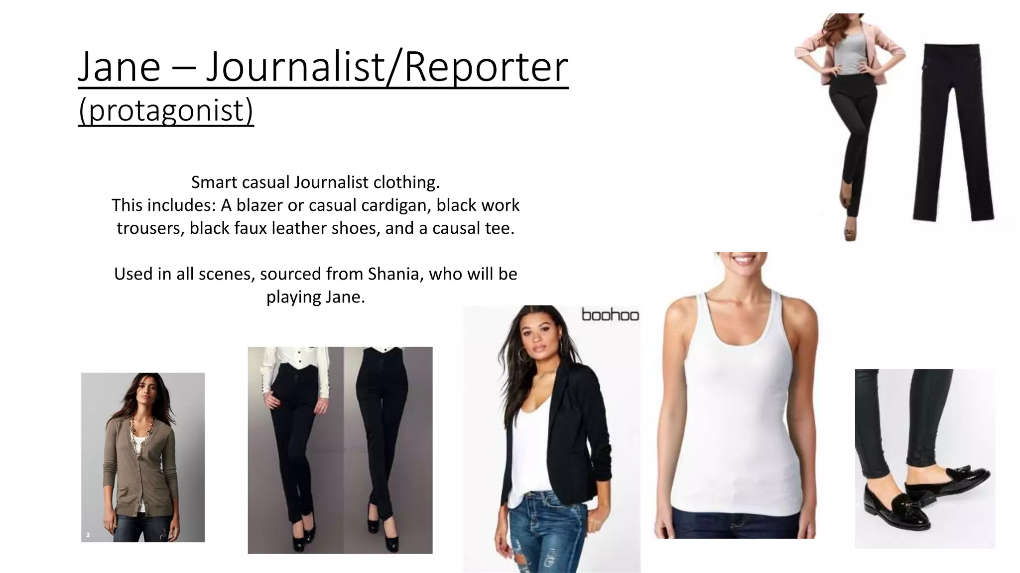 Jane – Journalist/Reporter
(protagonist)
Smart casual Journalist clothing.
This includes: A blazer or casual cardigan, black work
trousers, black faux leather shoes, and a causal tee.
Used in all scenes, sourced from Shania, who will be
playing Jane.