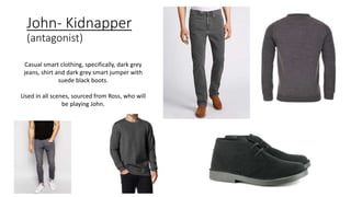 John- Kidnapper
(antagonist)
Casual smart clothing, specifically, dark grey
jeans, shirt and dark grey smart jumper with
suede black boots.
Used in all scenes, sourced from Ross, who will
be playing John.
 