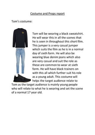 Costume and Props report
Tom’s costume:
Tom will be wearing a black sweatshirt.
He will wear this in all the scenes that
he is seen in throughout this short film.
This jumper is a very casual jumper
which suits the film as he is in a normal
day of sixth form. He will also be
wearing blue denim jeans which also
are very casual and suit the role as
these are common to wear at sixth
form. He will have black trainers on
with this all which further suit his role
as a young adult. This costume will
helps the target audience relate to
Tom as the target audience is mainly young people
who will relate to what he is wearing and set the scene
of a normal 17 year old.
 