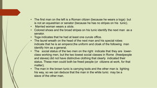 • The first man on the left is a Roman citizen (because he wears a toga) but
is not an equestrian or senator (because he has no stripes on his tunic).
• Married woman wears a stola.
• Colored shoes and the broad stripes on his tunic identify the next man as a
senator.
• Toga indicates that he had at least one curule office.
• The laurel wreath on the head of the next man and his special robes
indicate that he is an emperor,the uniform and cloak of the following man
identify him as a general.
• The social status of the two men on the right indicate that they are lower-
class working men, but the two lowest social classes in Rome (freedpeople
and slaves) did not have distinctive clothing that clearly indicated their
status. These men could both be freed people (or citizens at work, for that
matter);
• The man in the brown tunic is carrying tools and the other man is lighting
his way, so we can deduce that the man in the white tunic may be a
slave of the other man.
 