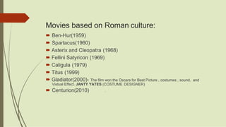 Movies based on Roman culture:
 Ben-Hur(1959)
 Spartacus(1960)
 Asterix and Cleopatra (1968)
 Fellini Satyricon (1969)
 Caligula (1979)
 Titus (1999)
 Gladiator(2000)- The film won the Oscars for Best Picture , costumes , sound, and
Vistual Effect. JANTY YATES (COSTUME DESIGNER)
 Centurion(2010) 1`
 