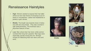 Renaissance Hairstyles
• High: Women started to expose their hair taller
where as men had choice of choosing to put on
beard or moustaches. Ladies had headbands or
jewels or gem stones.
• Middle: The length was towards knee or below
and with two long braids . They also covered it
with artificial flowers. The forehead was a
important feature of face.
• Low: Men whore their hair short, while women
combed their long hair upwards. Red wigs were
especially popular during this era. Strange
recipes for bleaching their hair were urine and
sand.
Middle
High
Low
 