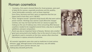 Roman cosmetics
• Cosmetics, first used in Ancient Rome for ritual purposes, were part
of daily life for women, especially prostitutes and the wealthy.
• Some fashionable cosmetics, such as those imported
from China, Germany and Gaul, were so expensive that the Lex
Oppia tried to limit their use in 189 BCE.
• These “designer brands” spawned cheap knock-offs that were sold to
poorer women. Working-class women could afford the cheaper
varieties, but may not have had the time (or slaves) to apply the
makeup as the use of makeup was a time-consuming affair because
cosmetics needed to be reapplied several times a day due to weather
conditions and poor composition.
• Scent was also an important factor of beauty. Women who smelled
good were presumed to be healthy. Due to the stench of many of the
ingredients used in cosmetics at the time, women often drenched
themselves in copious amounts of perfume.
All cosmetic ingredients were also used as medicines to treat various
ailments. Lead, although known to be poisonous, was still widely
used.Cosmetis were used for skincare, eye
makeup,lips,nail,teeth,perfumes.
 