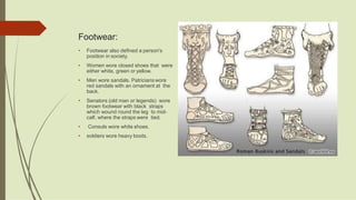 Footwear:
• Footwear also defined a person's
position in society.
• Women wore closed shoes that were
either white, green or yellow.
• Men wore sandals. Patricians wore
red sandals with an ornament at the
back.
• Senators (old man or legends) wore
brown footwear with black straps
which wound round the leg to mid-
calf, where the straps were tied.
• Consuls wore white shoes.
• soldiers wore heavy boots.
 