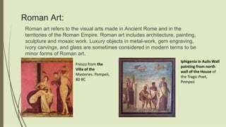 Roman Art:
Roman art refers to the visual arts made in Ancient Rome and in the
territories of the Roman Empire. Roman art includes architecture, painting,
sculpture and mosaic work. Luxury objects in metal-work, gem engraving,
ivory carvings, and glass are sometimes considered in modern terms to be
minor forms of Roman art.
Fresco from the
Villa of the
Mysteries. Pompeii,
80 BC
Iphigenia in Aulis Wall
painting from north
wall of the House of
the Tragic Poet,
Pompeii
 