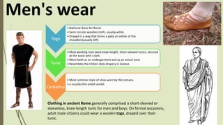 Clothing in ancient Rome generally comprised a short-sleeved or
sleeveless, knee-length tunic for men and boys. On formal occasions,
adult male citizens could wear a woolen toga, draped over their
tunic.
Men's wear
Toga
•National dress for Rome
•Semi circular woollen cloth, usually white
•Draped in a way that forms a palla on either of the
shoulders(usually left)
Tunic
•Most working men wore knee-length, short-sleeved tunics, secured
at the waist with a belt.
•Worn both as an undergarment and as an actual tunic
•Resembles the Chiton style drapery in Greece.
Carbatina
•Most common style of shoe worn by the romans.
•a usually thin-soled sandal.
 