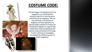 For the images I am going to use in my
magazine, it is crucial that the
costume code fits in with the genre
and theme of my magazine. This not
only will keep a consistency of
magazine, but also appeal to my
desired target audience as if they can
identify the magazine as a genre they
would like to read, by looking at the
costume code presented in the image.
Fir this I will have to investigate
iconography for different genres of
music magazines.
 