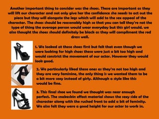 Another important thing to consider was the shoes. These are important as they will lift our character and not only give her the confidence she needs to act out the piece but they will elongate the legs which will add to the sex appeal of the character. The shoes should be reasonably high so that you can tell they're not the type of thing the average person would wear everyday but this girl would. we also thought the shoes should definitely be black as they will compliment the red dress well. 1. We looked at these shoes first but felt that even though we were looking for high shoes these were just a bit too high and would constrict the movement of our actor. However they would look good. 2. We particularly liked these ones as they’re not too high and they are very feminine, the only thing is we wanted them to be a bit more sexy instead of girly. Although a style like this would be fine.3. This final shoe we found we thought was near enough perfect. The snakeskin effect material shows the sexy side of the character along with the ruched front to add a bit of feminity. We also felt they were a good height for our actor to work in. 
