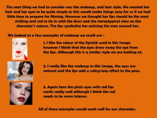 The next thing we had to consider was the makeup, and hair style. We wanted her hair and her eyes to be quite simple as this would make things easy for us if we had little time to prepare for filming. However we thought her lips should be the most striking and red to tie in with the dress and the stereotypical view on the character's nature. The lips symbolise her enticing the men around her. We looked at a few examples of makeup we could use - 1. I like the colour of the lipstick used in this image however I think that the eyes draw away the eye from the lips. Although this is a similar style we are looking at. 2. I really like the makeup in this image, the eyes are natural and the lips add a sultry/sexy effect to the pose.3. Again here the plain eyes with red lips works really well although I think the red needs to be more intense. All of these examples would work well for our character. 