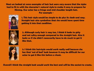 Next we looked at some examples of hair but were very aware that the styles had to fit in with the character's natural style to make it easy to prepare for filming. Our actor has a fringe and mid shoulder length hair. For example - 1. This hair style would be simple to do plus its sleek and sexy. Straight hair also symbolises that she would have spent time getting it into that condition. 2. Although curly hair is sexy too, I think it looks to girly and not sultry enough compared to the straight hair. Also it looks as if she didn’t necessarily have to do much to get it like that. 3. I think this hairstyle would work really well because she has that 'out of bed' look however it may be difficult for our actor to get it like this before a shoot. Overall I think the straight look would work the best and will be the easiest to create. 