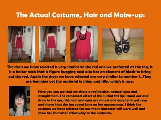 The Actual Costume, Hair and Make-up: The dress we have selected is very similar to the red one we preferred at the top, it is a halter neck that is figure hugging and also has an element of black to bring out the red. Again the shoes we have selected are very similar to number 3. They are feminine yet the material is shiny and silky which is sexy. Here you can see that we chose a red lipstick, natural eyes and straight hair. The combined effect of this is that the lips stand out and draw in the eye, the hair and eyes are simple and easy to do yet sexy and shows that she has spent time on her appearance. I think the costume we have selected for our main character will work well and show her character effectively to the audience. 