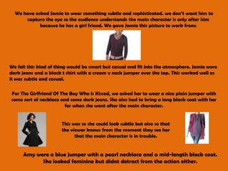 We have asked Jamie to wear something subtle and sophisticated. we don’t want him to capture the eye so the audience understands the main character is only after him because he has a girl friend. We gave Jamie this picture to work from:We felt this kind of thing would be smart but casual and fit into the atmosphere. Jamie wore dark jeans and a black t shirt with a cream v neck jumper over the top. This worked well as it was subtle and casual. For The Girlfriend Of The Boy Who Is Kissed, we asked her to wear a nice plain jumper with some sort of necklace and some dark jeans. She also had to bring a long black coat with her for when she went after the main character.This was so she could look subtle but also so that the viewer knows from the moment they see her that the main character is in trouble. Amy wore a blue jumper with a pearl necklace and a mid-length black coat. She looked feminine but didnt detract from the action either. 