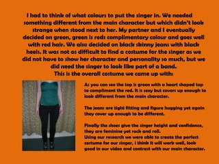 I had to think of what colours to put the singer in. We needed something different from the main character but which didn’t look strange when stood next to her. My partner and I eventually decided on green, green is reds complimentary colour and goes well with red hair. We also decided on black skinny jeans with black heels. It was not as difficult to find a costume for the singer as we did not have to show her character and personality so much, but we did need the singer to look like part of a band.This is the overall costume we came up with:As you can see the top is green with a heart shaped top to compliment the red. It is sexy but covers up enough to look different from the main character. The jeans are tight fitting and figure hugging yet again they cover up enough to be different.Finally the shoes give the singer height and confidence, they are feminine yet rock and roll. Using our research we were able to create the perfect costume for our singer, i think it will work well, look good in our video and contrast with our main character. 