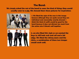 The Band:We simply asked the rest of the band to wear the kind of things they would usually wear to a gig. We showed them these pictures for inspiration:1. We liked the style of the men in this image because although they are quite casual they are individual and reasonably smartly dressed. I think this kind of outfit would be good for the band because it does not distract too much from the action also it blends well together.2. we also liked this style as we wanted the boys to still look rock and roll and a bit edgy. We liked the skinny jeans and the shirts, a combination of these two images would work well. 