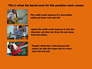 This is what the band wore for the practice room scenes:This outfit works because it is reasonably subtle yet looks rock and roll. Again this outfit works because it suits the drummer yet does not draw the eye away from the action.Finally I think this is fine because the colours go with the singer also its smart and rock and roll. 