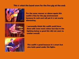 This is what the band wore for the live gig at the end:For the same reasons as above again this outfit is fine for the gig environment because its rock and roll yet it is not overly distracting.I personally think this outfit could have done with some more colour but due to the lighting being so good this did not seem to matter overall.This outfit is good because it is smart but also looks good under the lights. 