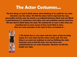 The Actor Costumes...The first thing we had to think about when thinking of an outfit for our main character was the colour. We felt the colour had to represent her sexy personality and the way she acted so we debated between black and red. Black is good because it is mysterious and sultry, also red symbolises passion and love. We also had to think about the style. We wanted her to wear a dress that was revealing but we were unsure of how much flesh to show. Here are some examples of the style of dress we looked at - 1. This black dress is very short and also shows of the her body shape. Its a nice style and the colour works well. The only thing is we want out audience to end up disliking the main character and we felt this dress was too classy and sophisticated for our main character. However we felt the length was right. 