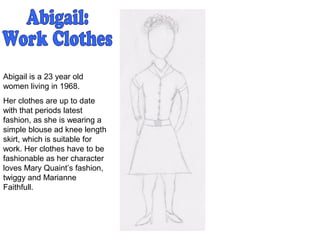 Abigail is a 23 year old
women living in 1968.
Her clothes are up to date
with that periods latest
fashion, as she is wearing a
simple blouse ad knee length
skirt, which is suitable for
work. Her clothes have to be
fashionable as her character
loves Mary Quaint’s fashion,
twiggy and Marianne
Faithfull.
 