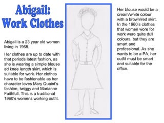 Abigail is a 23 year old women
living in 1968.
Her clothes are up to date with
that periods latest fashion, as
she is wearing a simple blouse
ad knee length skirt, which is
suitable for work. Her clothes
have to be fashionable as her
character loves Mary Quaint’s
fashion, twiggy and Marianne
Faithfull. This is a traditional
1960’s womens working outfit.
Her blouse would be a
cream/white colour
with a brown/red skirt.
In the 1960’s clothes
that women wore for
work were quite dull
colours, but they are
smart and
professional. As she
wants to be a PA, her
outfit must be smart
and suitable for the
office.
 