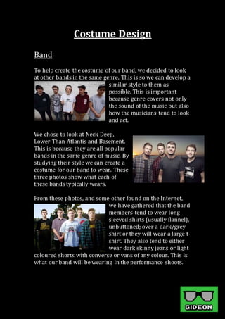 Costume Design
Band
To help create the costume of our band, we decided to look
at other bands in the same genre. This is so we can develop a
similar style to them as
possible. This is important
because genre covers not only
the sound of the music but also
how the musicians tend to look
and act.
We chose to look at Neck Deep,
Lower Than Atlantis and Basement.
This is because they are all popular
bands in the same genre of music. By
studying their style we can create a
costume for our band to wear. These
three photos show what each of
these bands typically wears.
From these photos, and some other found on the Internet,
we have gathered that the band
members tend to wear long
sleeved shirts (usually flannel),
unbuttoned; over a dark/grey
shirt or they will wear a large t-
shirt. They also tend to either
wear dark skinny jeans or light
coloured shorts with converse or vans of any colour. This is
what our band will be wearing in the performance shoots.
 