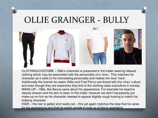 OLLIE GRAINGER - BULLY
CLOTHING/COSTUME – Ollie’s character is presented in the trailer wearing relaxed
clothing which may be associated with the personality of a ‘chav’. This matches his
character as it adds to his intimidating personality and makes him look ‘hard’.
Additionally the brands he wears (Nike and Fred Perry) are linked with the ‘chav’ culture
and even though they are expensive they link to the working class subculture in society.
MAKE-UP – Ollie, like Becca cares about his appearance. For example his beard is
cleanly shaven and his skin is clear. In the trailer, however we didn’t necessarily put
make-up on him as his character needed to appear slightly rough looking to match his
bullying character.
HAIR – His hair is gelled and neatly set – this yet again matches the idea that he cares
for his appearance and that he wants people to look up at him in aspiration.
 