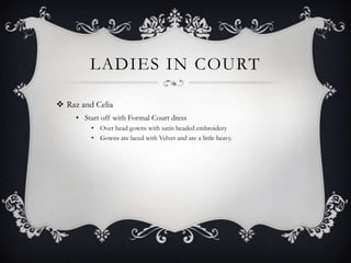 LADIES IN COURT
 Raz and Celia
• Start off with Formal Court dress
• Over head gowns with satin beaded embroidery
• Gowns are laced with Velvet and are a little heavy.

 