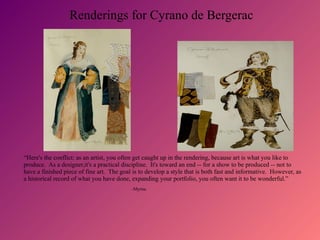 Renderings for Cyrano de Bergerac
“Here's the conflict: as an artist, you often get caught up in the rendering, because art is what you like to
produce. As a designer,it's a practical discipline. It's toward an end -- for a show to be produced -- not to
have a finished piece of fine art. The goal is to develop a style that is both fast and informative. However, as
a historical record of what you have done, expanding your portfolio, you often want it to be wonderful.”
-Myrna
 