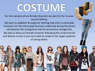 For the costume of our female character we plan for her to wear
causal clothing.
We want to establish through her clothing that she’s a vulnerable
character but this stereotype has been subverted during the phone
call between the protagonist and the anonymous antagonists.
We plan to dress our female character following the current trends
and fashion so she is also more able to relate to the target audience
of young adults.
 