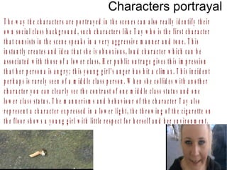 Characters portrayal
T h e w a y th e c h a r a c te r s a r e p o r tr a y e d in th e s c e n e s c a n a ls o r e a lly id e n tify th e ir
o w n s o c ia l c la s s b a c k g r o u n d , s u c h c h a r a c te r s lik e T a y w h o is th e fir s t c h a r a c te r
th a t c o n s is ts in th e s c e n e s p e a k s in a v e r y a g g r e s s iv e m a n n e r a n d to n e . T h is
in s ta n tly c r e a te s a n d id e a th a t s h e is o b n o x io u s , lo u d c h a r a c te r w h ic h c a n b e
a s s o c ia te d w ith th o s e o f a lo w e r c la s s . H e r p u b lic o u tr a g e g iv e s th is im p r e s s io n
th a t h e r p e r s o n a is a n g r y ; th is y o u n g g ir l’s a n g e r h a s h it a c lim a x . T h is in c id e n t
p e r h a p s is r a r e ly s e e n o f a m id d le c la s s p e r s o n . W h e n s h e c o llid e s w ith a n o th e r
c h a r a c te r y o u c a n c le a r ly s e e th e c o n tr a s t o f o n e m id d le c la s s s ta tu s a n d o n e
lo w e r c la s s s ta tu s . T h e m a n n e r is m s a n d b e h a v io u r o f th e c h a r a c te r T a y a ls o
r e p r e s e n t a c h a r a c te r e x p r e s s e d in a lo w e r lig h t , th e th r o w in g o f th e c ig a r e tt e o n
th e f lo o r s h o w s a y o u n g g ir l w ith little r e s p e c t f o r h e r s e lf a n d h e r e n v ir o n m e n t .
 