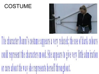 COSTUME




The charact e r D anni ’ s cos t u m e appears a very rel a xed; t h e us e of dark col o urs
coul d repres e nt t h e charact e rs m ood. She appears t o gi v e very l i t l e adm i r at i o n
or care about t h e w ay s h e repres e nt s hers e l f t h roughout .
 