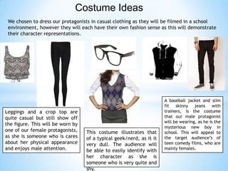 Costume Ideas
We chosen to dress our protagonists in casual clothing as they will be filmed in a school
environment, however they will each have their own fashion sense as this will demonstrate
their character representations.
Leggings and a crop top are
quite casual but still show off
the figure. This will be worn by
one of our female protagonists,
as she is someone who is cares
about her physical appearance
and enjoys male attention.
This costume illustrates that
of a typical geek/nerd, as it it
very dull. The audience will
be able to easily identify with
her character as she is
someone who is very quite and
shy.
A baseball jacket and slim
fit skinny jeans with
trainers, is the costume
that our male protagonist
will be wearing, as he is the
mysterious new boy in
school. This will appeal to
the target audience’s of
teen comedy films, who are
mainly females.
 