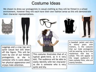 Costume Ideas
We chosen to dress our protagonists in casual clothing as they will be filmed in a school
environment, however they will each have their own fashion sense as this will demonstrate
their character representations.
Leggings and a crop top are
quite casual but still show
off the figure. This will be
worn by one of our female
protagonists, as she is
someone who is cares about
her physical appearance and
enjoys male attention.
This costume illustrates that of a
typical geek/nerd, as it it very
dull. The audience will be able to
easily identify with her character
as she is someone who is very
quite and shy.
A baseball jacket and slim
fit skinny jeans with
trainers, is the costume
that our male protagonist
will be wearing, as he is the
mysterious new boy in
school. This will appeal to
the target audience’s of
teen comedy films, who are
mainly females.
 